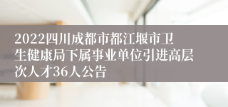 2022四川成都市都江堰市卫生健康局下属事业单位引进高层次人才36人公告