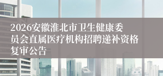 2026安徽淮北市卫生健康委员会直属医疗机构招聘递补资格复审公告