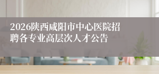 2026陕西咸阳市中心医院招聘各专业高层次人才公告
