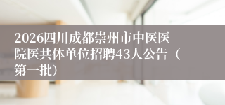 2026四川成都崇州市中医医院医共体单位招聘43人公告(第一批)