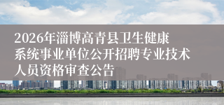 2026年淄博高青县卫生健康系统事业单位公开招聘专业技术人员资格审查公告
