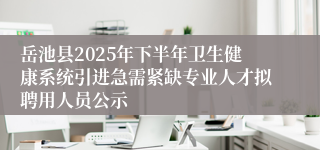岳池县2025年下半年卫生健康系统引进急需紧缺专业人才拟聘用人员公示