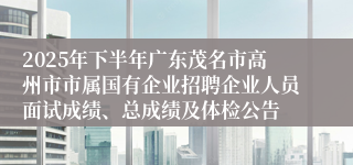 2025年下半年广东茂名市高州市市属国有企业招聘企业人员面试成绩、总成绩及体检公告