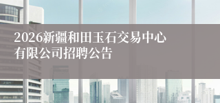 2026新疆和田玉石交易中心有限公司招聘公告
