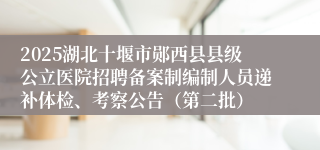 2025湖北十堰市郧西县县级公立医院招聘备案制编制人员递补体检、考察公告（第二批）