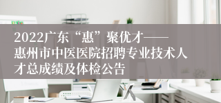 2022广东“惠”聚优才――惠州市中医医院招聘专业技术人才总成绩及体检公告