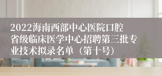 2022海南西部中心医院口腔省级临床医学中心招聘第三批专业技术拟录名单（第十号）