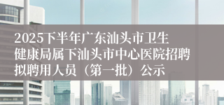 2025下半年广东汕头市卫生健康局属下汕头市中心医院招聘拟聘用人员（第一批）公示
