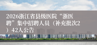 2026浙江省县级医院“浙医聘”集中招聘人员（补充批次2）42人公告