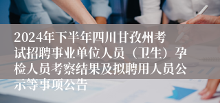 2024年下半年四川甘孜州考试招聘事业单位人员（卫生）孕检人员考察结果及拟聘用人员公示等事项公告