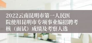 2022云南昆明市第一人民医院使用昆明市专项事业编招聘考核（面试）成绩及考察人选