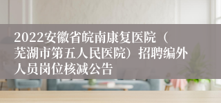 2022安徽省皖南康复医院（芜湖市第五人民医院）招聘编外人员岗位核减公告