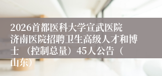 2026首都医科大学宣武医院济南医院招聘卫生高级人才和博士 （控制总量）45人公告（山东）