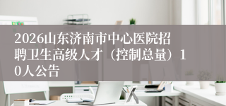 2026山东济南市中心医院招聘卫生高级人才（控制总量）10人公告