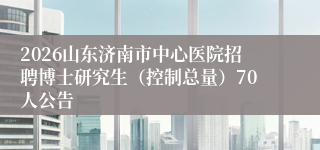 2026山东济南市中心医院招聘博士研究生（控制总量）70人公告