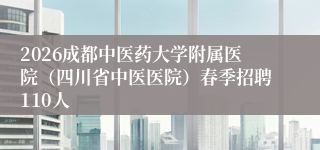 2026成都中医药大学附属医院（四川省中医医院）春季招聘110人