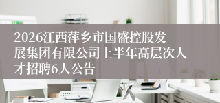 2026江西萍乡市国盛控股发展集团有限公司上半年高层次人才招聘6人公告