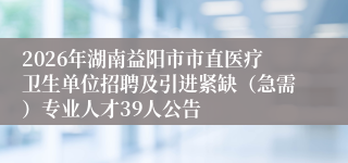 2026年湖南益阳市市直医疗卫生单位招聘及引进紧缺（急需）专业人才39人公告