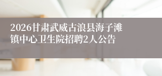 2026甘肃武威古浪县海子滩镇中心卫生院招聘2人公告