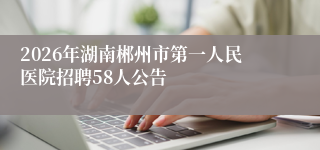 2026年湖南郴州市第一人民医院招聘58人公告