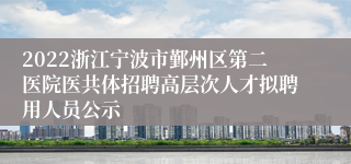 2022浙江宁波市鄞州区第二医院医共体招聘高层次人才拟聘用人员公示