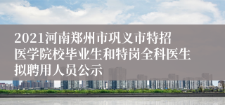 2021河南郑州市巩义市特招医学院校毕业生和特岗全科医生拟聘用人员公示