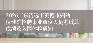 2026广东清远市英德市妇幼保健院招聘事业单位人员考试总成绩及入围体检通知