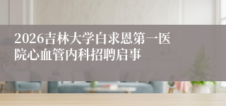 2026吉林大学白求恩第一医院心血管内科招聘启事