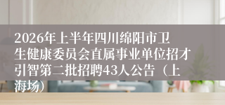 2026年上半年四川绵阳市卫生健康委员会直属事业单位招才引智第二批招聘43人公告（上海场）
