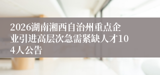 2026湖南湘西自治州重点企业引进高层次急需紧缺人才104人公告