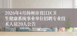 2026年4月扬州市邗江区卫生健康系统事业单位招聘专业技术人员20人公告