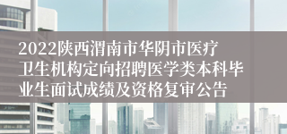 2022陕西渭南市华阴市医疗卫生机构定向招聘医学类本科毕业生面试成绩及资格复审公告