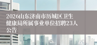 2026山东济南市历城区卫生健康局所属事业单位招聘23人公告