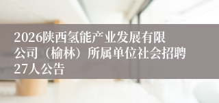 2026陕西氢能产业发展有限公司(榆林)所属单位社会招聘27人公告