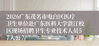 2026广东茂名市电白区医疗卫生单位赴广东医科大学湛江校区现场招聘卫生专业技术人员57人公告