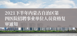 2021下半年内蒙古自治区第四医院招聘事业单位人员资格复审通知