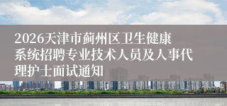 2026天津市蓟州区卫生健康系统招聘专业技术人员及人事代理护士面试通知