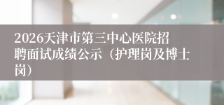 2026天津市第三中心医院招聘面试成绩公示(护理岗及博士岗)