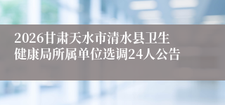 2026甘肃天水市清水县卫生健康局所属单位选调24人公告