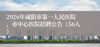 2026年咸阳市第一人民医院、市中心医院招聘公告（56人）