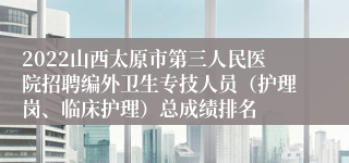 2022山西太原市第三人民医院招聘编外卫生专技人员（护理岗、临床护理）总成绩排名