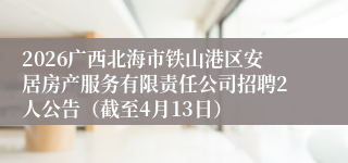 2026广西北海市铁山港区安居房产服务有限责任公司招聘2人公告（截至4月13日）