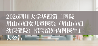 2026四川大学华西第二医院眉山市妇女儿童医院（眉山市妇幼保健院）招聘编外内科医生1人公告