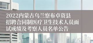 2022内蒙古乌兰察布卓资县招聘合同制医疗卫生技术人员面试成绩及考察人员名单公告