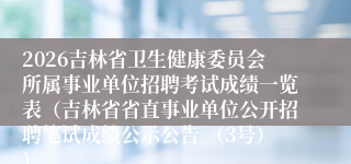 2026吉林省卫生健康委员会所属事业单位招聘考试成绩一览表(吉林省省直事业单位公开招聘笔试成绩公示公告 (3号))