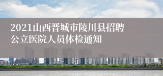 2021山西晋城市陵川县招聘公立医院人员体检通知