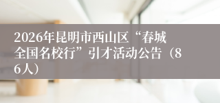 2026年昆明市西山区“春城全国名校行”引才活动公告(86人)