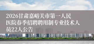 2026甘肃嘉峪关市第一人民医院春季招聘聘用制专业技术人员22人公告