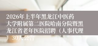 2026年上半年黑龙江中医药大学附属第二医院哈南分院暨黑龙江省老年医院招聘（人事代理）30人公告