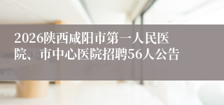 2026陕西咸阳市第一人民医院、市中心医院招聘56人公告